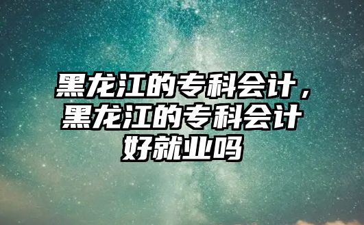 黑龍江的專科會(huì)計(jì)，黑龍江的專科會(huì)計(jì)好就業(yè)嗎