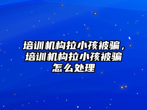 培訓機構拉小孩被騙，培訓機構拉小孩被騙怎么處理