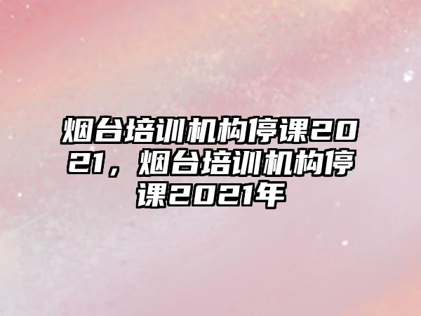 煙臺培訓(xùn)機構(gòu)停課2021，煙臺培訓(xùn)機構(gòu)停課2021年