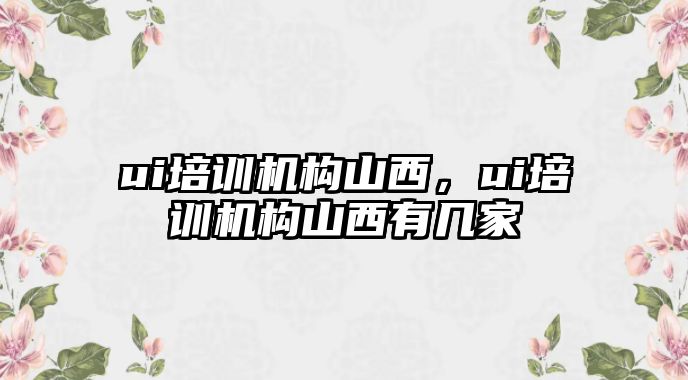 ui培訓機構山西，ui培訓機構山西有幾家