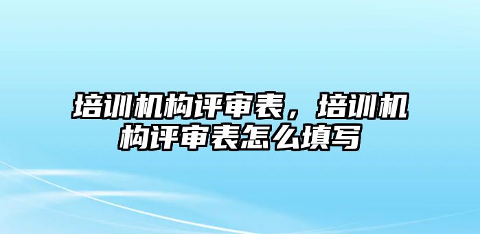 培訓機構(gòu)評審表，培訓機構(gòu)評審表怎么填寫