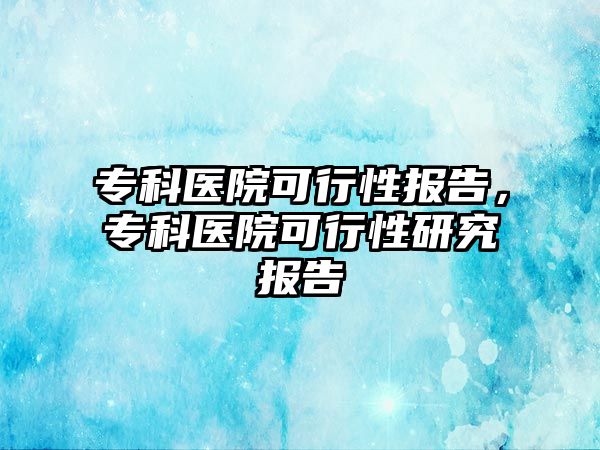 專科醫(yī)院可行性報告，專科醫(yī)院可行性研究報告