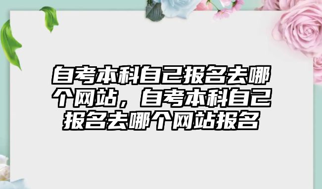 自考本科自己報名去哪個網站，自考本科自己報名去哪個網站報名