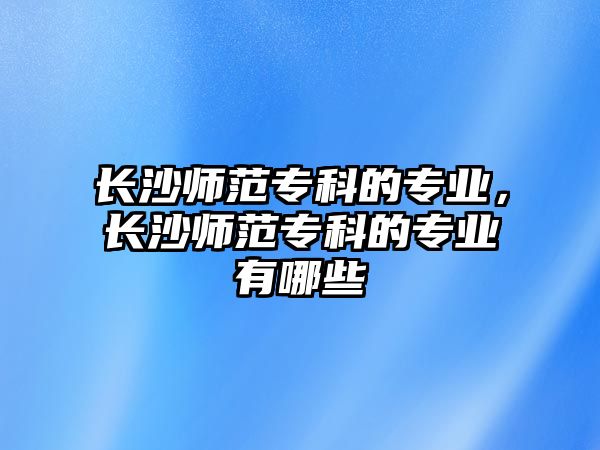 長沙師范專科的專業(yè)，長沙師范專科的專業(yè)有哪些