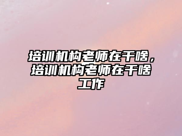 培訓機構老師在干啥，培訓機構老師在干啥工作