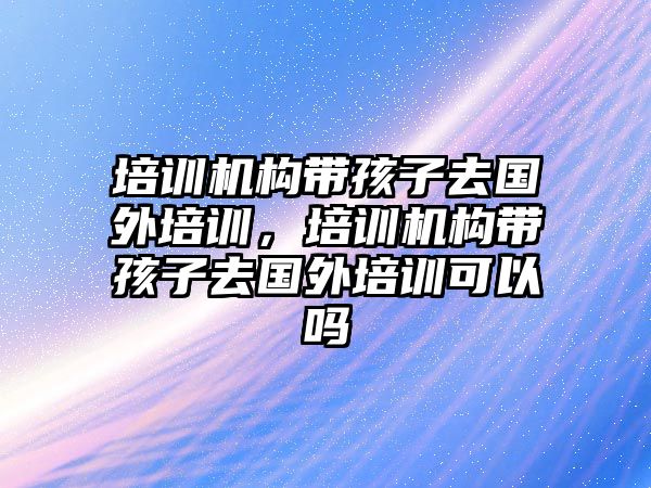 培訓機構(gòu)帶孩子去國外培訓，培訓機構(gòu)帶孩子去國外培訓可以嗎