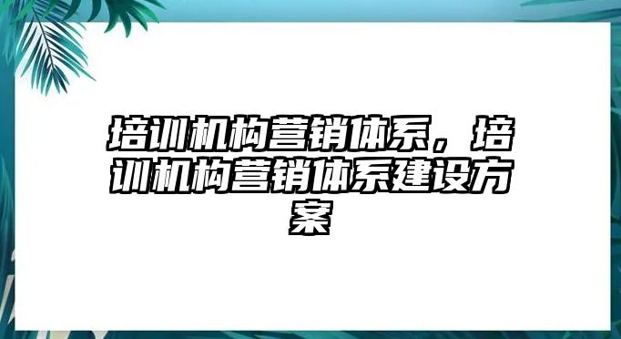 培訓(xùn)機(jī)構(gòu)營銷體系，培訓(xùn)機(jī)構(gòu)營銷體系建設(shè)方案