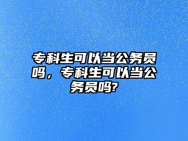 專科生可以當(dāng)公務(wù)員嗎，專科生可以當(dāng)公務(wù)員嗎?