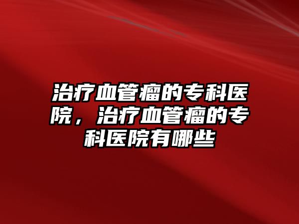 治療血管瘤的專科醫(yī)院，治療血管瘤的專科醫(yī)院有哪些