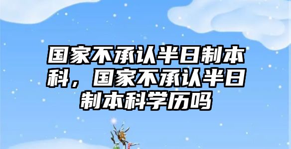 國(guó)家不承認(rèn)半日制本科，國(guó)家不承認(rèn)半日制本科學(xué)歷嗎