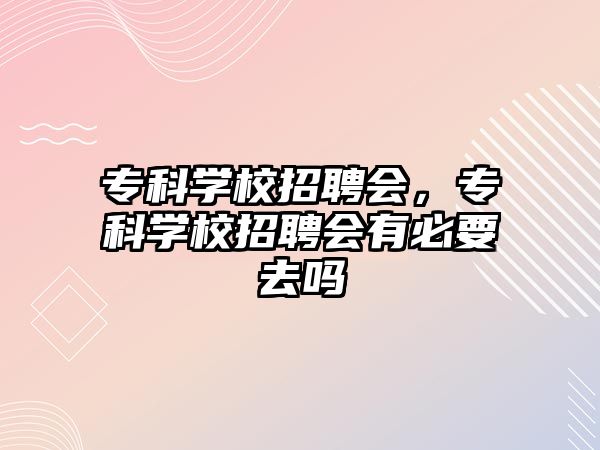 專科學(xué)校招聘會，專科學(xué)校招聘會有必要去嗎