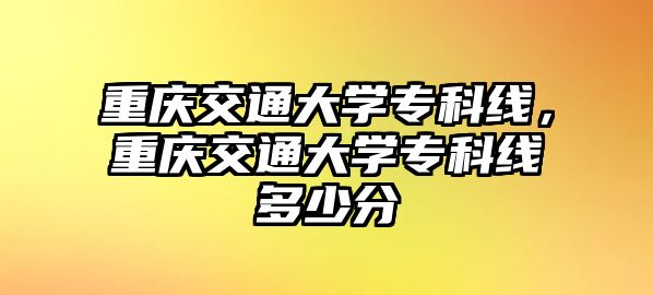 重慶交通大學(xué)專科線，重慶交通大學(xué)專科線多少分