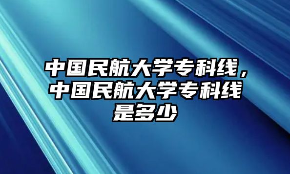 中國(guó)民航大學(xué)專(zhuān)科線，中國(guó)民航大學(xué)專(zhuān)科線是多少