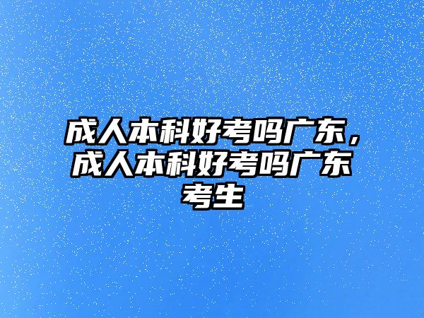 成人本科好考嗎廣東，成人本科好考嗎廣東考生