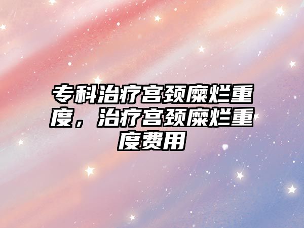 專科治療宮頸糜爛重度，治療宮頸糜爛重度費(fèi)用