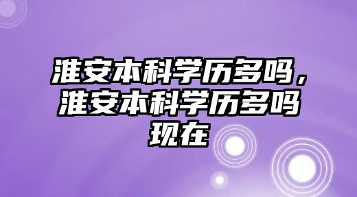 淮安本科學(xué)歷多嗎，淮安本科學(xué)歷多嗎現(xiàn)在