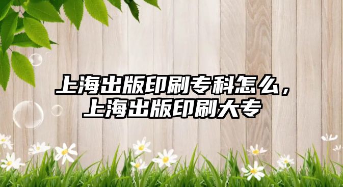 上海出版印刷專科怎么，上海出版印刷大專