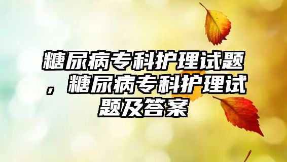 糖尿病專科護理試題，糖尿病專科護理試題及答案