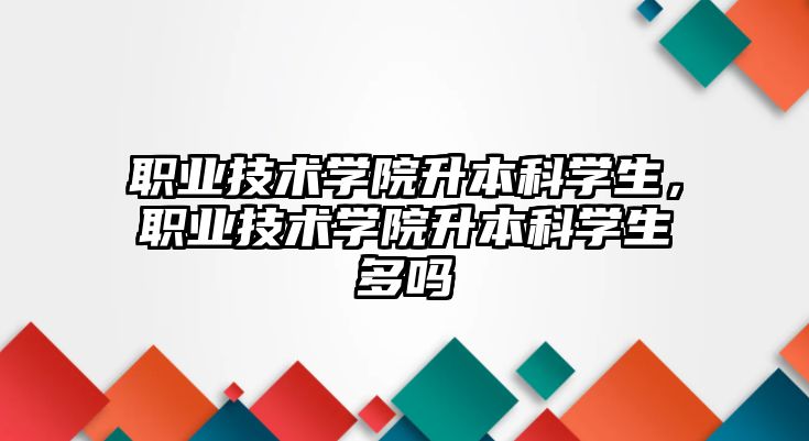 職業(yè)技術學院升本科學生，職業(yè)技術學院升本科學生多嗎