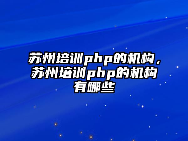 蘇州培訓php的機構(gòu)，蘇州培訓php的機構(gòu)有哪些