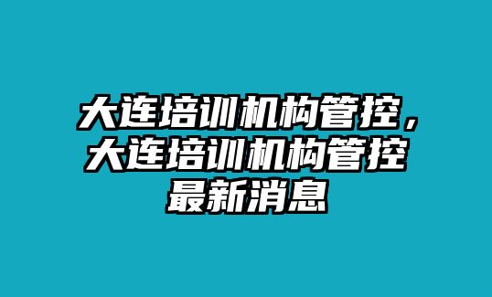 大連培訓(xùn)機(jī)構(gòu)管控，大連培訓(xùn)機(jī)構(gòu)管控最新消息