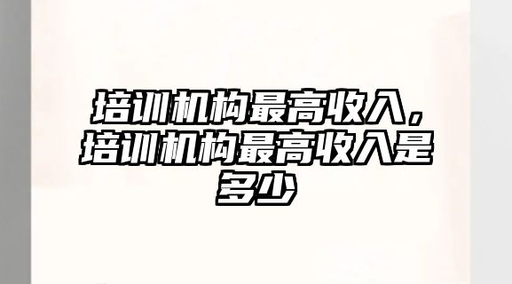 培訓(xùn)機構(gòu)最高收入，培訓(xùn)機構(gòu)最高收入是多少