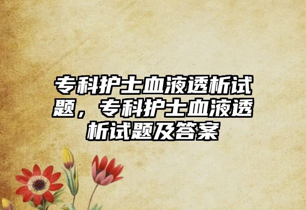 專科護士血液透析試題，專科護士血液透析試題及答案