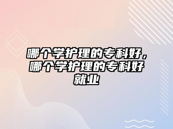 哪個學(xué)護(hù)理的專科好，哪個學(xué)護(hù)理的專科好就業(yè)