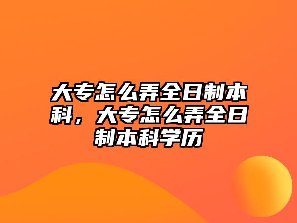 大專怎么弄全日制本科，大專怎么弄全日制本科學(xué)歷