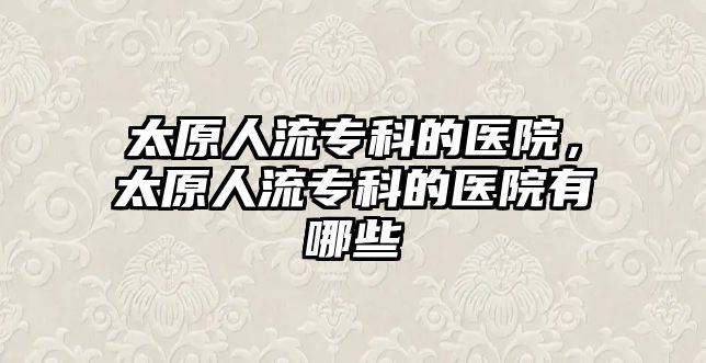 太原人流專科的醫(yī)院，太原人流專科的醫(yī)院有哪些