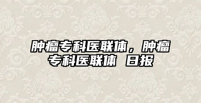 腫瘤專科醫(yī)聯(lián)體，腫瘤專科醫(yī)聯(lián)體 日?qǐng)?bào)