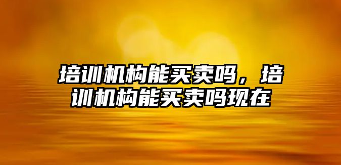 培訓機構能買賣嗎，培訓機構能買賣嗎現(xiàn)在