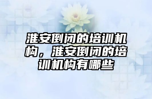 淮安倒閉的培訓(xùn)機(jī)構(gòu)，淮安倒閉的培訓(xùn)機(jī)構(gòu)有哪些