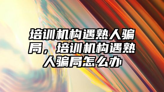 培訓機構(gòu)遇熟人騙局，培訓機構(gòu)遇熟人騙局怎么辦