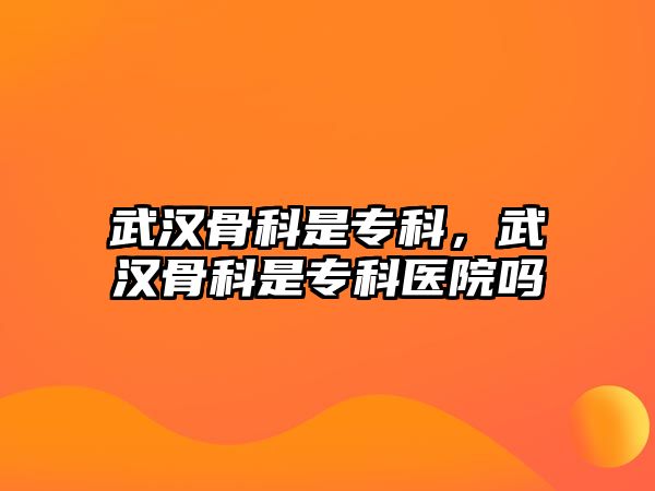 武漢骨科是專科，武漢骨科是專科醫(yī)院嗎