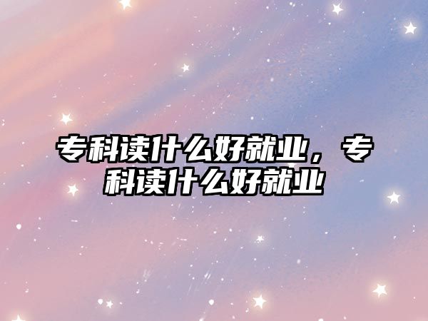 專科讀什么好就業(yè)，專科讀什么好就業(yè)