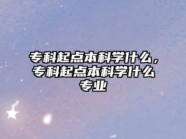 專科起點(diǎn)本科學(xué)什么，專科起點(diǎn)本科學(xué)什么專業(yè)