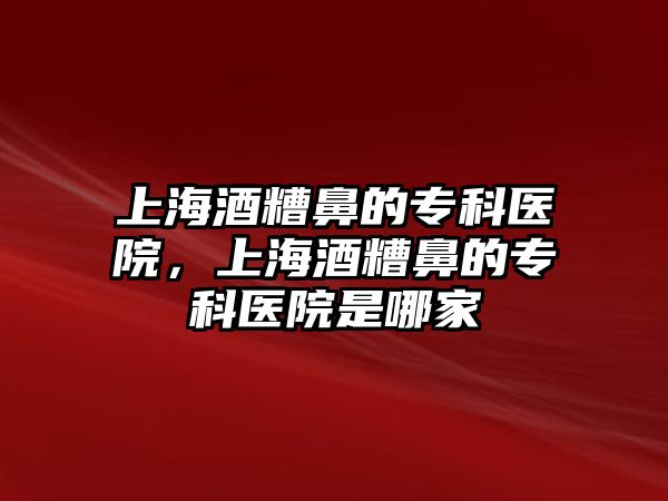 上海酒糟鼻的專科醫(yī)院，上海酒糟鼻的專科醫(yī)院是哪家