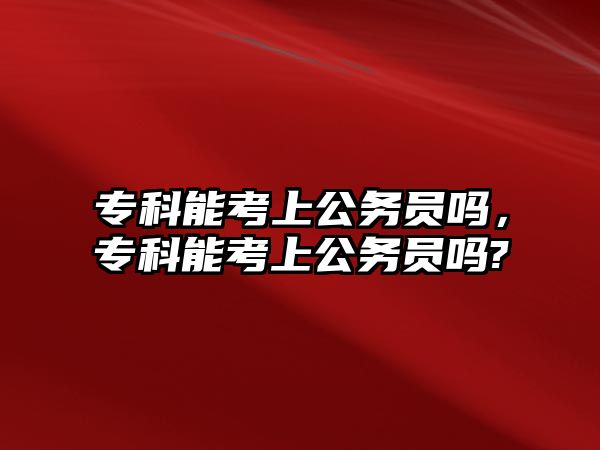 專科能考上公務(wù)員嗎，專科能考上公務(wù)員嗎?