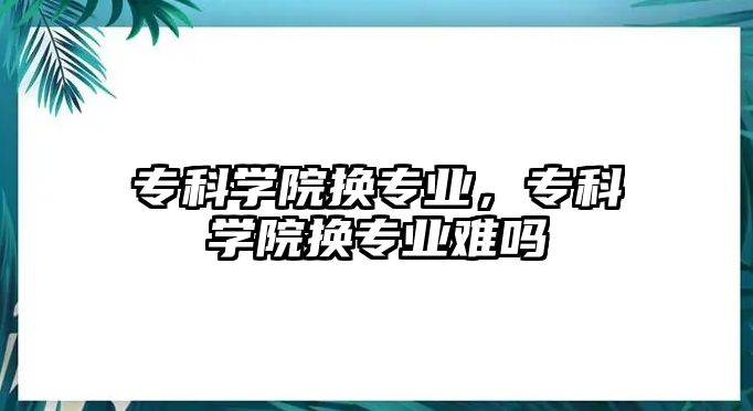 專科學(xué)院換專業(yè)，專科學(xué)院換專業(yè)難嗎