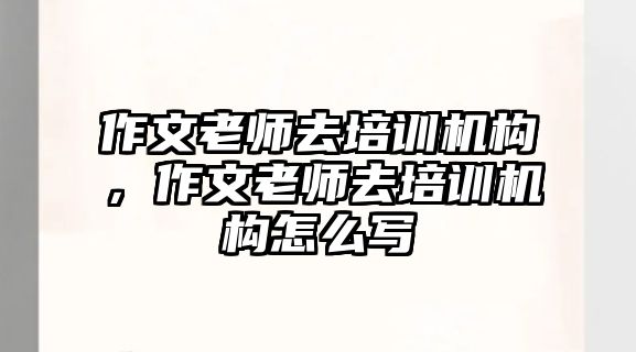 作文老師去培訓機構，作文老師去培訓機構怎么寫