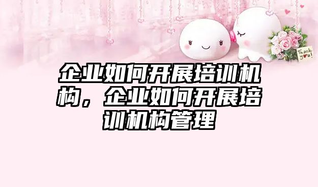 企業(yè)如何開展培訓機構(gòu)，企業(yè)如何開展培訓機構(gòu)管理