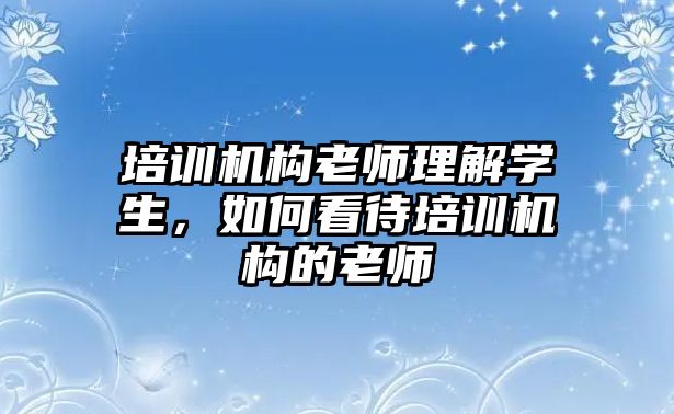 培訓(xùn)機構(gòu)老師理解學(xué)生，如何看待培訓(xùn)機構(gòu)的老師