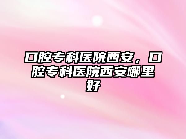 口腔專科醫(yī)院西安，口腔專科醫(yī)院西安哪里好