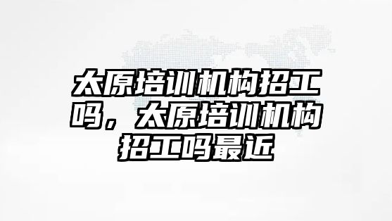 太原培訓機構招工嗎，太原培訓機構招工嗎最近