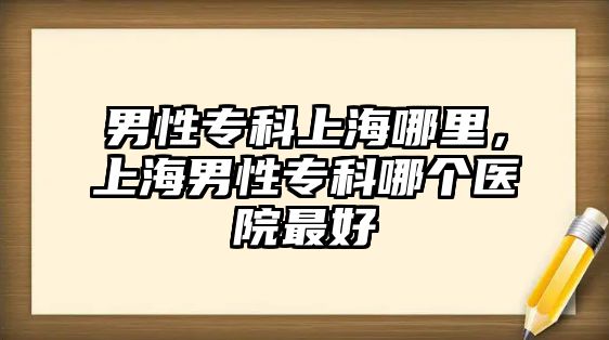 男性專科上海哪里，上海男性專科哪個(gè)醫(yī)院最好