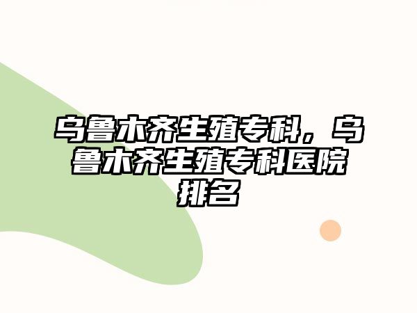 烏魯木齊生殖專科，烏魯木齊生殖專科醫(yī)院排名