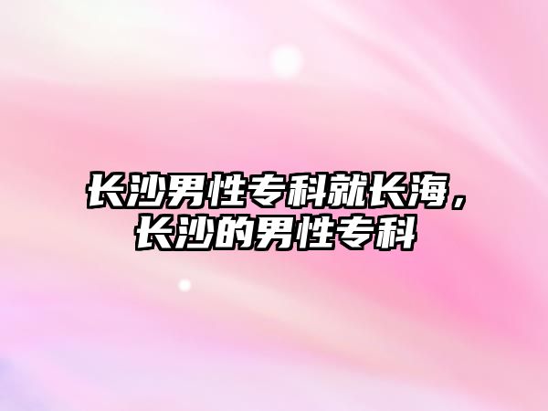 長(zhǎng)沙男性專(zhuān)科就長(zhǎng)海，長(zhǎng)沙的男性專(zhuān)科