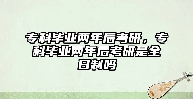 專科畢業(yè)兩年后考研，專科畢業(yè)兩年后考研是全日制嗎