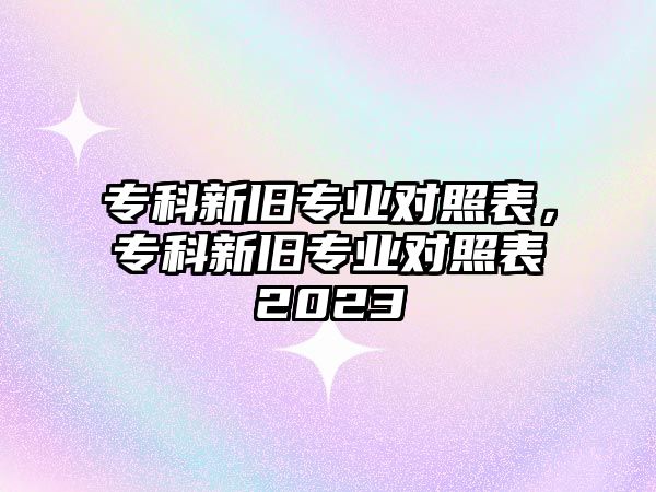 專科新舊專業(yè)對照表，專科新舊專業(yè)對照表2023